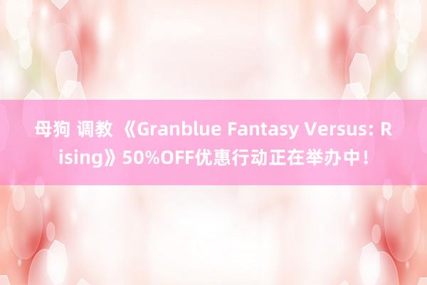 母狗 调教 《Granblue Fantasy Versus: Rising》50%OFF优惠行动正在举办中！