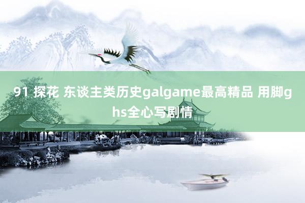 91 探花 东谈主类历史galgame最高精品 用脚ghs全心写剧情