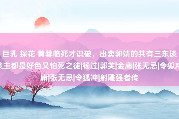 巨乳 探花 黄蓉临死才识破，出卖郭靖的共有三东谈主，这三东谈主都是好色又怕死之徒|杨过|郭芙|金庸|张无忌|令狐冲|射雕强者传