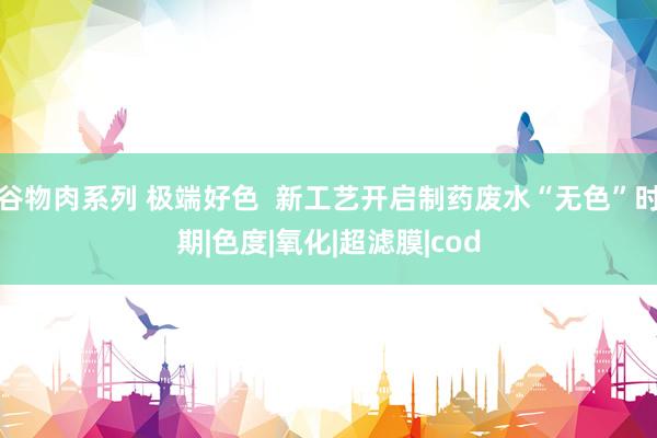 谷物肉系列 极端好色  新工艺开启制药废水“无色”时期|色度|氧化|超滤膜|cod