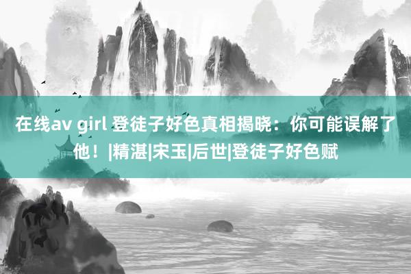在线av girl 登徒子好色真相揭晓：你可能误解了他！|精湛|宋玉|后世|登徒子好色赋