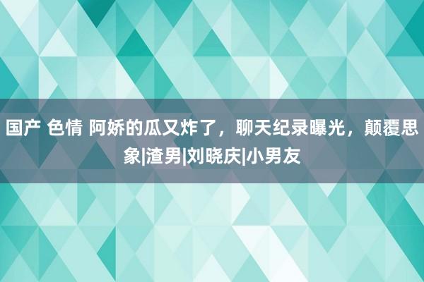 国产 色情 阿娇的瓜又炸了，聊天纪录曝光，颠覆思象|渣男|刘晓庆|小男友