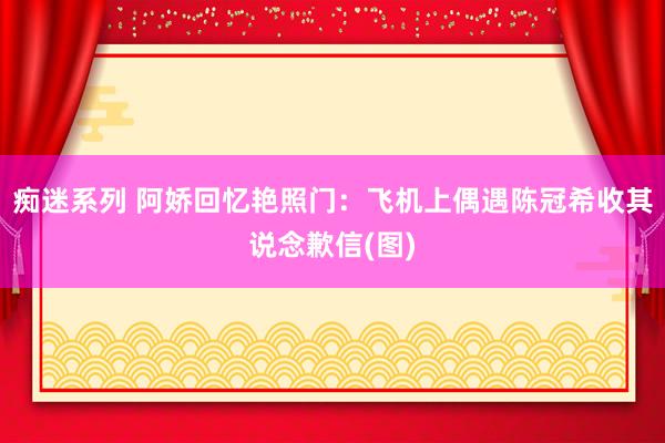 痴迷系列 阿娇回忆艳照门：飞机上偶遇陈冠希收其说念歉信(图)