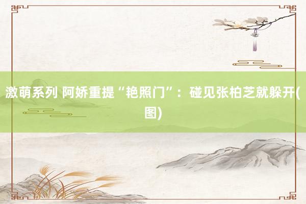 激萌系列 阿娇重提“艳照门”：碰见张柏芝就躲开(图)