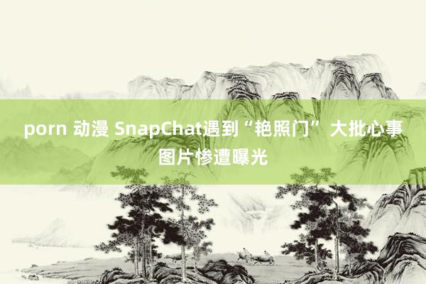 porn 动漫 SnapChat遇到“艳照门” 大批心事图片惨遭曝光