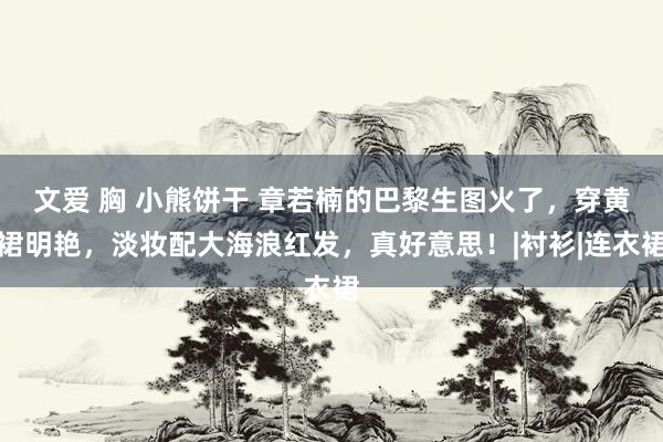 文爱 胸 小熊饼干 章若楠的巴黎生图火了，穿黄裙明艳，淡妆配大海浪红发，真好意思！|衬衫|连衣裙