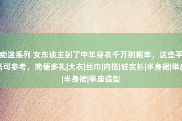 痴迷系列 女东谈主到了中年穿衣千万别粗率，这些平日穿搭可参考，简便多礼|大衣|丝巾|内搭|诚实衫|半身裙|举座造型