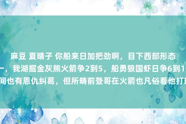 麻豆 夏晴子 你船来日加把劲啊,目下西部形态很显豁了,雷霆稳第一,我湖掘金灰熊火箭争2到5,船勇狼国虾日争6到10,天然洛城之间也有恩仇纠葛,但所畴前登哥在火箭也凡俗看他打球,但愿你船能在第六的位置上,加油吧