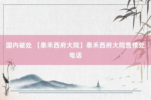 国内破处 【泰禾西府大院】泰禾西府大院售楼处电话