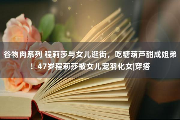 谷物肉系列 程莉莎与女儿逛街，吃糖葫芦甜成姐弟！47岁程莉莎被女儿宠羽化女|穿搭