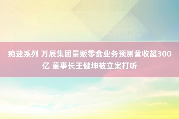 痴迷系列 万辰集团量贩零食业务预测营收超300亿 董事长王健坤被立案打听