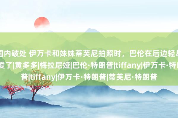 国内破处 伊万卡和妹妹蒂芙尼拍照时，巴伦在后边轻易开顽笑，姐弟太有爱了|黄多多|梅拉尼娅|巴伦·特朗普|tiffany|伊万卡·特朗普|蒂芙尼·特朗普