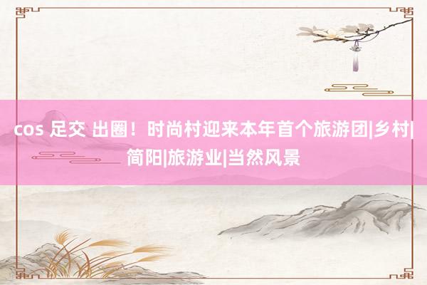 cos 足交 出圈！时尚村迎来本年首个旅游团|乡村|简阳|旅游业|当然风景