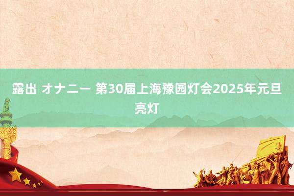 露出 オナニー 第30届上海豫园灯会2025年元旦亮灯