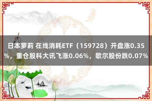 日本萝莉 在线消耗ETF（159728）开盘涨0.35%，重仓股科大讯飞涨0.06%，歌尔股份跌0.07%