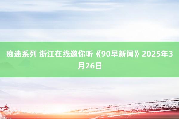痴迷系列 浙江在线邀你听《90早新闻》2025年3月26日