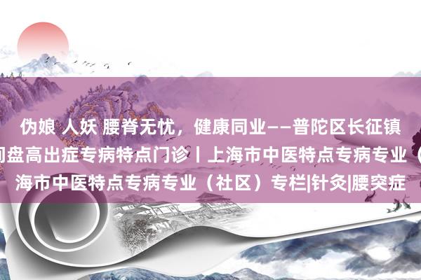 伪娘 人妖 腰脊无忧，健康同业——普陀区长征镇社区卫生工作中心腰椎间盘高出症专病特点门诊丨上海市中医特点专病专业（社区）专栏|针灸|腰突症