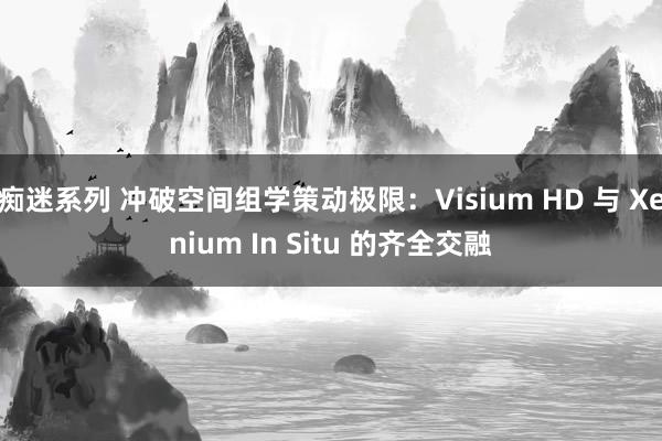 痴迷系列 冲破空间组学策动极限：Visium HD 与 Xenium In Situ 的齐全交融