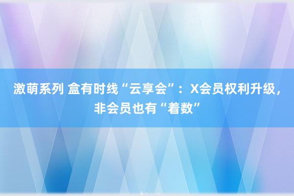 激萌系列 盒有时线“云享会”：X会员权利升级，非会员也有“着数”