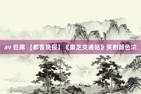 av 巨屌 【都鲁晚报】《景芝交通站》笑剧颜色浓
