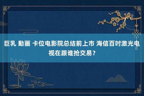 巨乳 動画 卡位电影院总结前上市 海信百吋激光电视在跟谁抢交易？