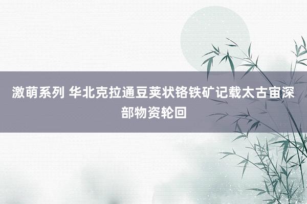 激萌系列 华北克拉通豆荚状铬铁矿记载太古宙深部物资轮回