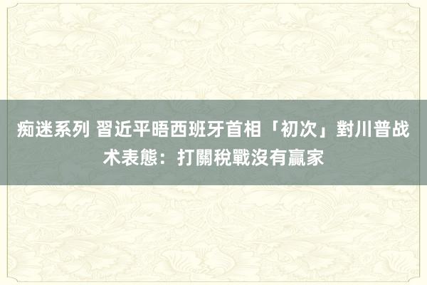 痴迷系列 習近平晤西班牙首相　「初次」對川普战术表態：打關稅戰沒有贏家