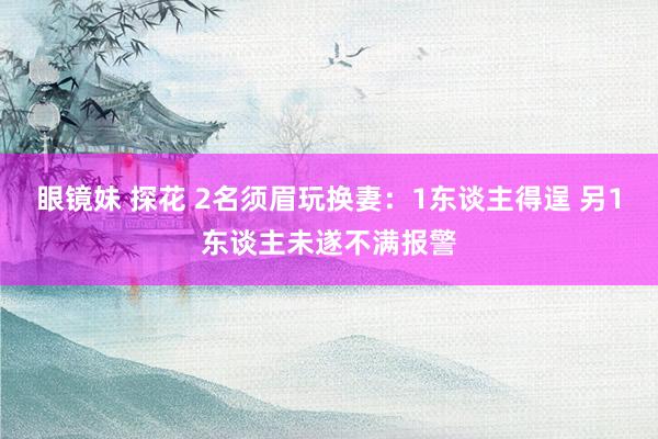 眼镜妹 探花 2名须眉玩换妻：1东谈主得逞 另1东谈主未遂不满报警