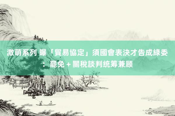 激萌系列 曝「貿易協定」須國會表決才告成　綠委：罷免＋關稅談判统筹兼顾