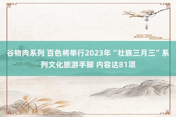 谷物肉系列 百色将举行2023年“壮族三月三”系列文化旅游手脚 内容达81项