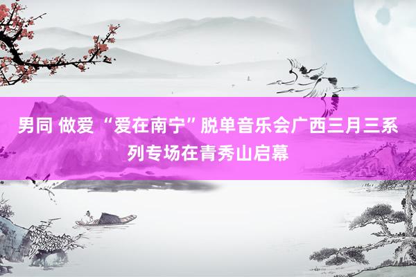 男同 做爱 “爱在南宁”脱单音乐会广西三月三系列专场在青秀山启幕