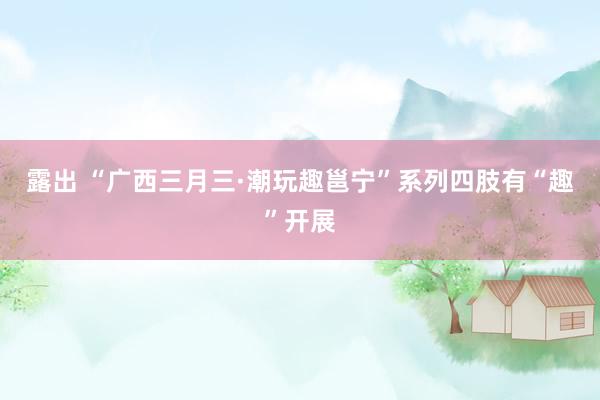 露出 “广西三月三·潮玩趣邕宁”系列四肢有“趣”开展