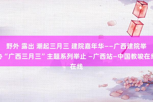 野外 露出 潮起三月三 建院嘉年华——广西建院举办“广西三月三”主题系列举止 —广西站—中国教唆在线