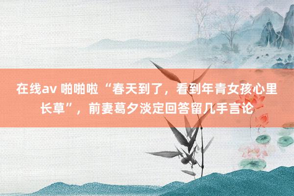 在线av 啪啪啦 “春天到了，看到年青女孩心里长草”，前妻葛夕淡定回答留几手言论
