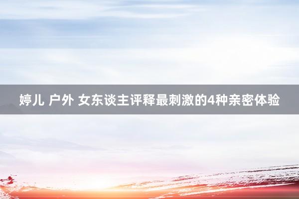 婷儿 户外 女东谈主评释最刺激的4种亲密体验