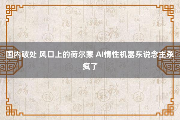 国内破处 风口上的荷尔蒙 AI情性机器东说念主杀疯了