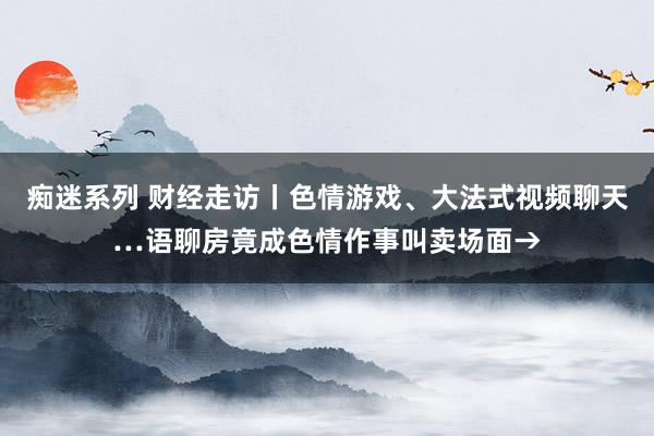 痴迷系列 财经走访丨色情游戏、大法式视频聊天…语聊房竟成色情作事叫卖场面→