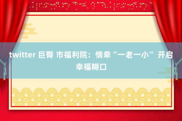 twitter 巨臀 市福利院：情牵“一老一小” 开启幸福糊口