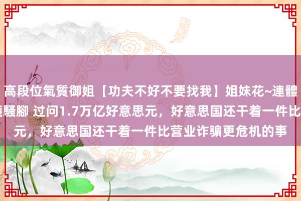 高段位氣質御姐【功夫不好不要找我】姐妹花~連體絲襪~大奶晃動~絲襪騷腳 过问1.7万亿好意思元，好意思国还干着一件比营业诈骗更危机的事