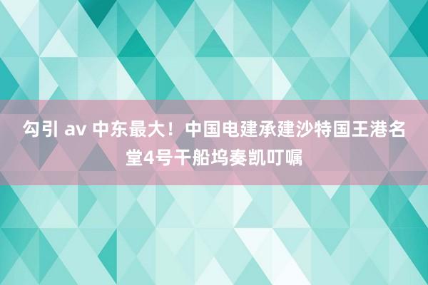 勾引 av 中东最大！中国电建承建沙特国王港名堂4号干船坞奏凯叮嘱