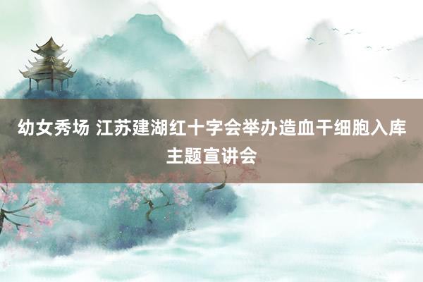 幼女秀场 江苏建湖红十字会举办造血干细胞入库主题宣讲会