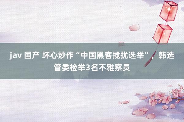jav 国产 坏心炒作“中国黑客搅扰选举”，韩选管委检举3名不雅察员