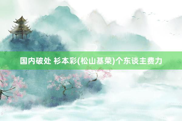 国内破处 衫本彩(松山基荣)个东谈主费力