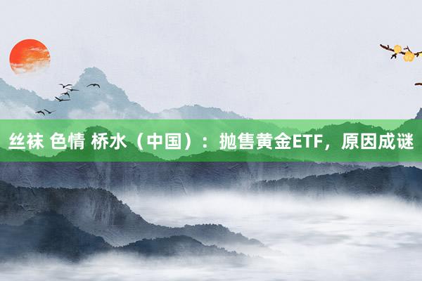丝袜 色情 桥水（中国）：抛售黄金ETF，原因成谜