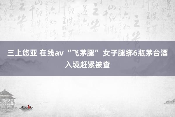 三上悠亚 在线av “飞茅腿” 女子腿绑6瓶茅台酒入境赶紧被查