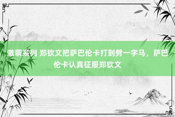 激萌系列 郑钦文把萨巴伦卡打到劈一字马，萨巴伦卡认真征服郑钦文