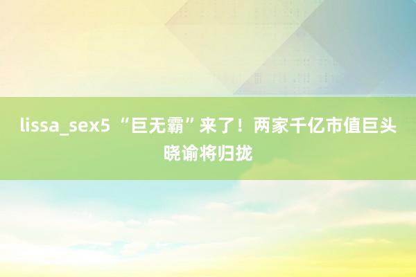 lissa_sex5 “巨无霸”来了！两家千亿市值巨头晓谕将归拢