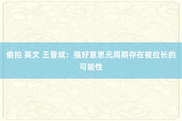 偷拍 英文 王晋斌：强好意思元周期存在被拉长的可能性