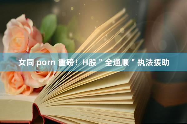 女同 porn 重磅！H股＂全通顺＂执法援助