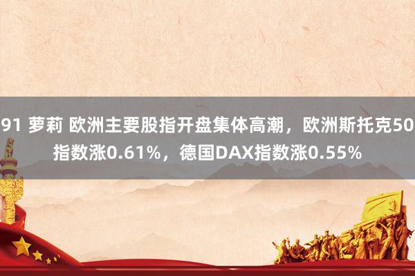 91 萝莉 欧洲主要股指开盘集体高潮，欧洲斯托克50指数涨0.61%，德国DAX指数涨0.55%